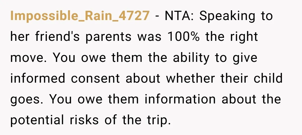Impossible_Rain_4727 − NTA: Speaking to her friend's parents was 100% the right move. You owe them the ability to give informed consent about whether their child goes. You owe them...