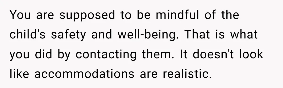 You are supposed to be mindful of the child's safety and well-being. That is what you did by contacting them. It doesn't look like accommodations are realistic.