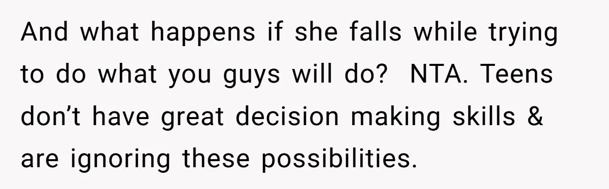 And what happens if she falls while trying to do what you guys will do?  NTA. Teens don’t have great decision making skills & are ignoring these possibilities.