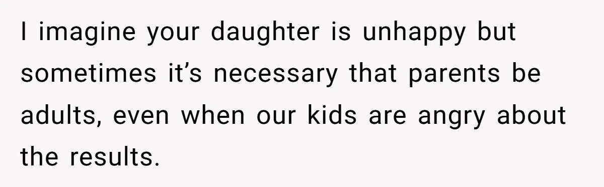 I imagine your daughter is unhappy but sometimes it’s necessary that parents be adults, even when our kids are angry about the results.