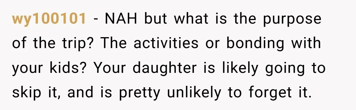 wy100101 − NAH but what is the purpose of the trip? The activities or bonding with your kids? Your daughter is likely going to skip it, and is pretty unlikely...