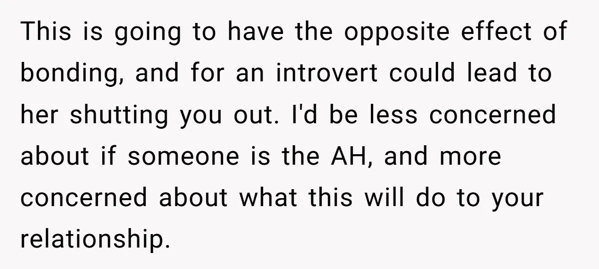 This is going to have the opposite effect of bonding, and for an introvert could lead to her shutting you out. I'd be less concerned about if someone is the...