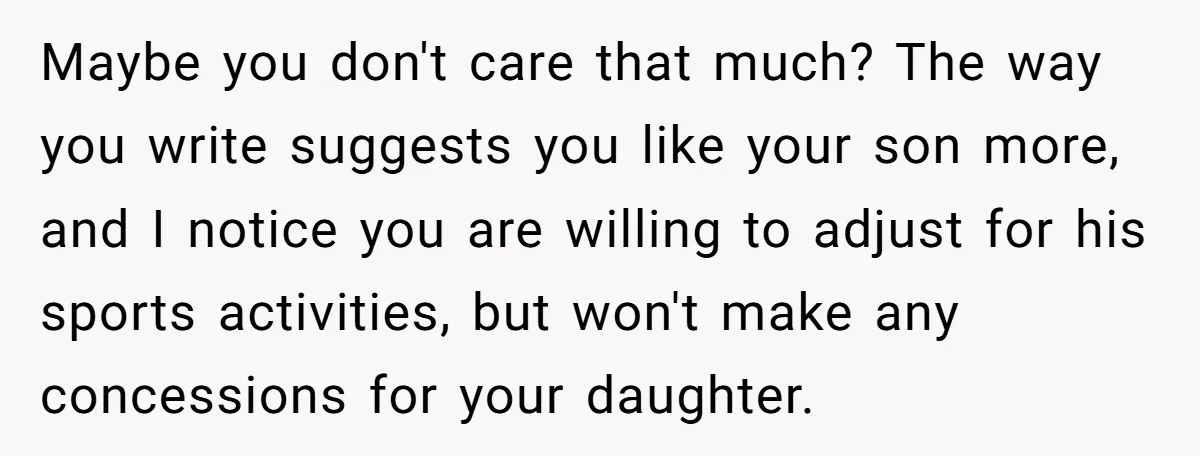 Maybe you don't care that much? The way you write suggests you like your son more, and I notice you are willing to adjust for his sports activities, but won't...