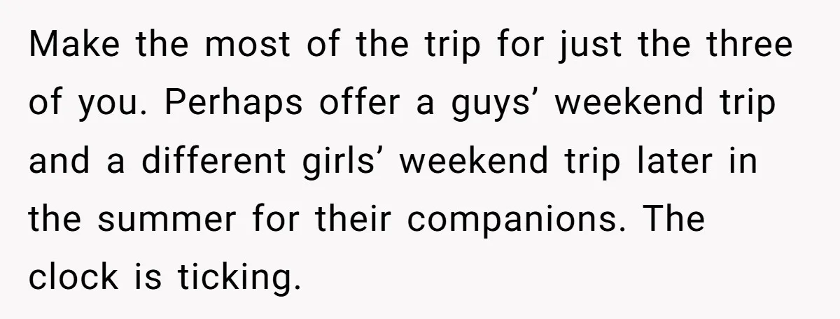Make the most of the trip for just the three of you. Perhaps offer a guys’ weekend trip and a different girls’ weekend trip later in the summer for their...