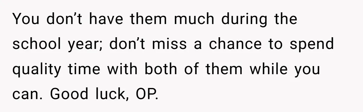 You don’t have them much during the school year; don’t miss a chance to spend quality time with both of them while you can. Good luck, OP.