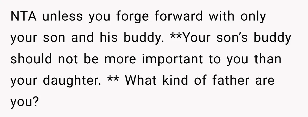 NTA unless you forge forward with only your son and his buddy. **Your son’s buddy should not be more important to you than your daughter. ** What kind of father...