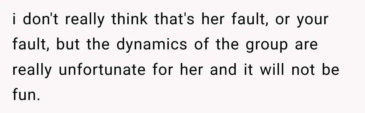 i don't really think that's her fault, or your fault, but the dynamics of the group are really unfortunate for her and it will not be fun.