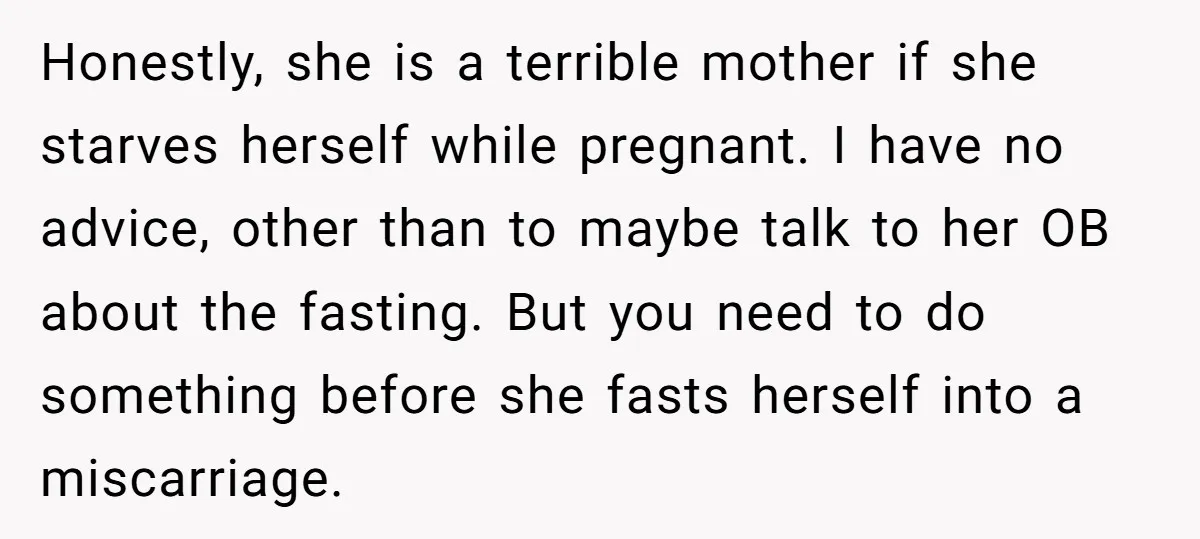 Honestly, she is a terrible mother if she starves herself while pregnant. I have no advice, other than to maybe talk to her OB about the fasting. But you need...