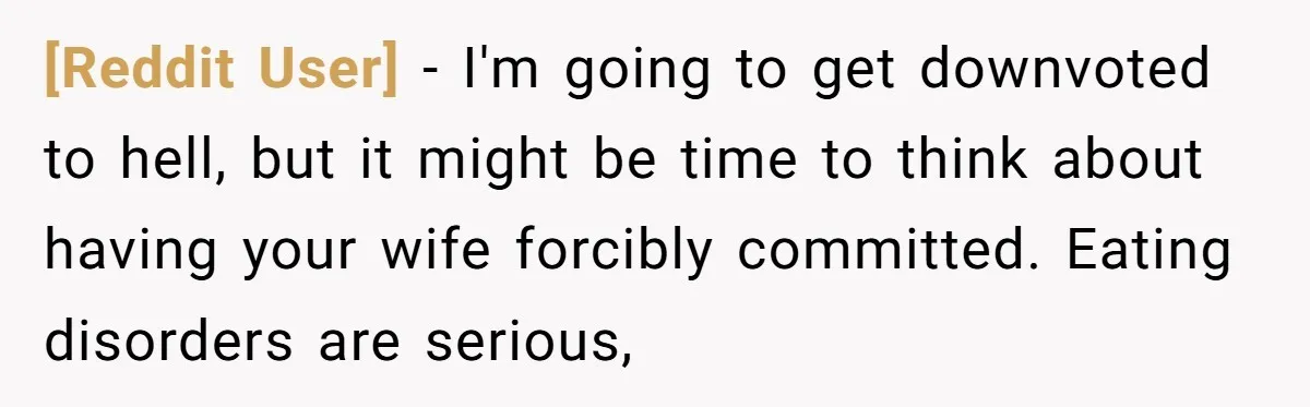 [Reddit User] − I'm going to get downvoted to hell, but it might be time to think about having your wife forcibly committed. Eating disorders are serious,