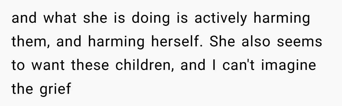 and what she is doing is actively harming them, and harming herself. She also seems to want these children, and I can't imagine the grief