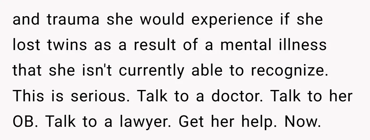 and trauma she would experience if she lost twins as a result of a mental illness that she isn't currently able to recognize. This is serious. Talk to a doctor....