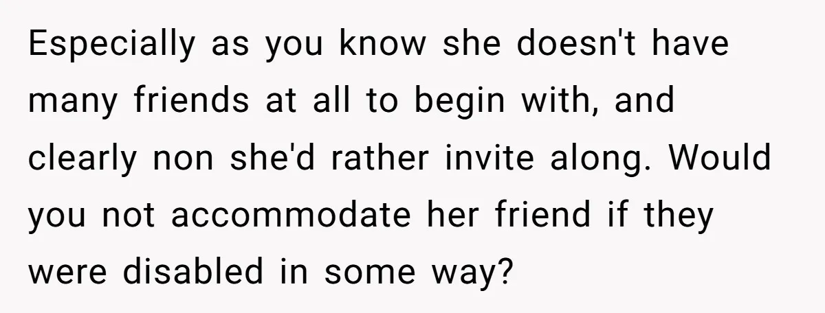 Especially as you know she doesn't have many friends at all to begin with, and clearly non she'd rather invite along. Would you not accommodate her friend if they were...