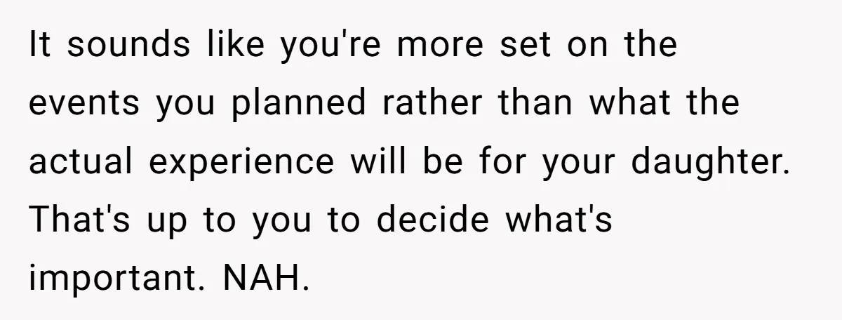 It sounds like you're more set on the events you planned rather than what the actual experience will be for your daughter. That's up to you to decide what's important....