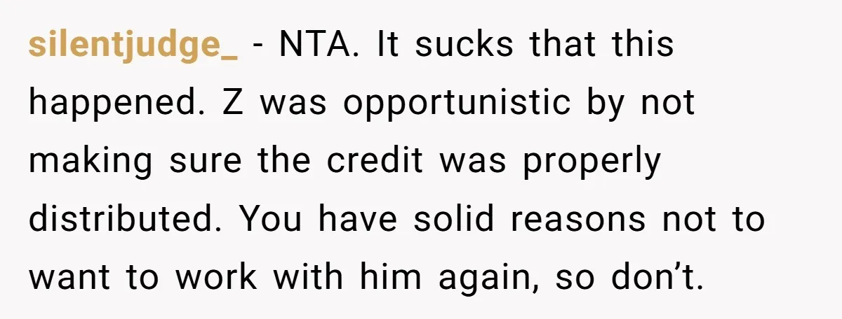 silentjudge_ - NTA. It sucks that this happened. Z was opportunistic by not making sure the credit was properly distributed. You have solid reasons not to want to work with...