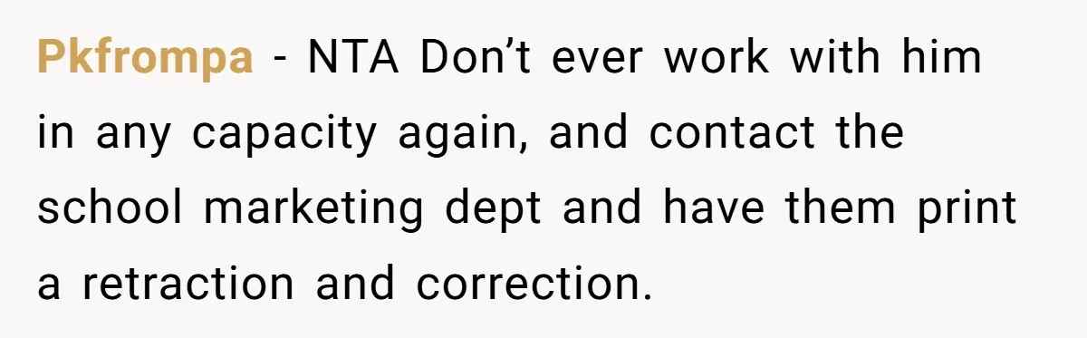 Pkfrompa - NTA Don’t ever work with him in any capacity again, and contact the school marketing dept and have them print a retraction and correction.