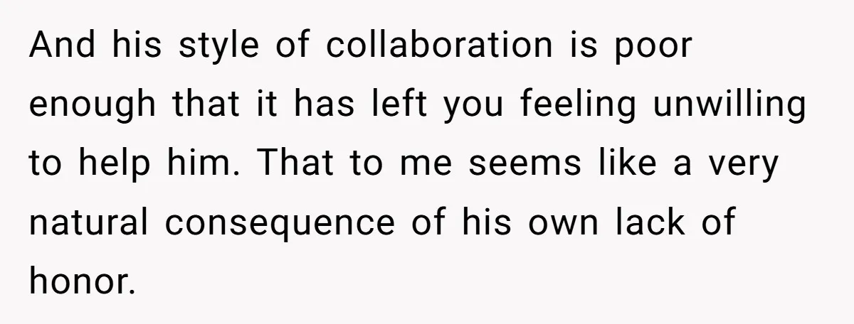 And his style of collaboration is poor enough that it has left you feeling unwilling to help him. That to me seems like a very natural consequence of his own...