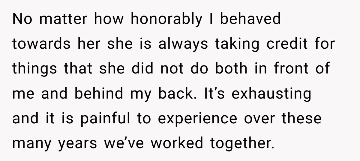 No matter how honorably I behaved towards her she is always taking credit for things that she did not do both in front of me and behind my back. It’s...