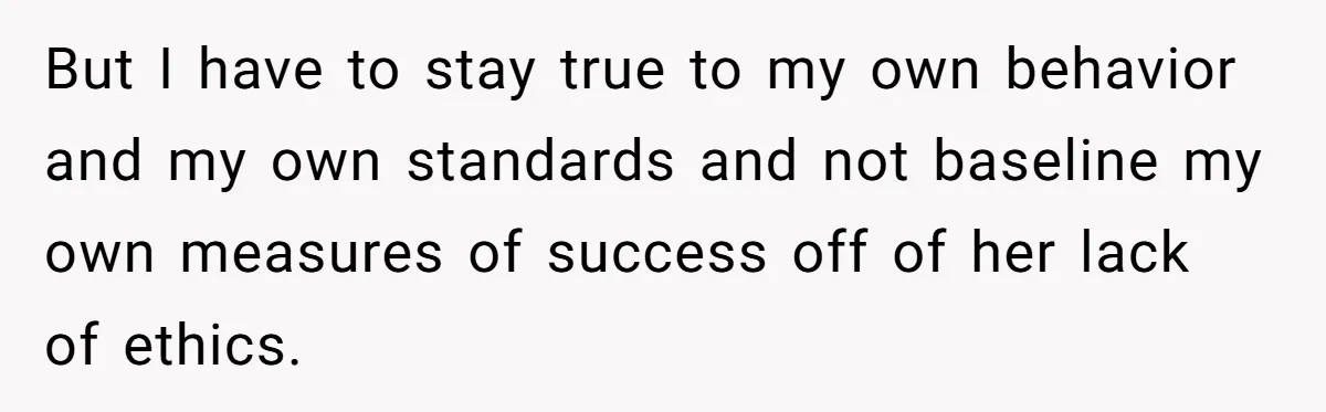 But I have to stay true to my own behavior and my own standards and not baseline my own measures of success off of her lack of ethics.