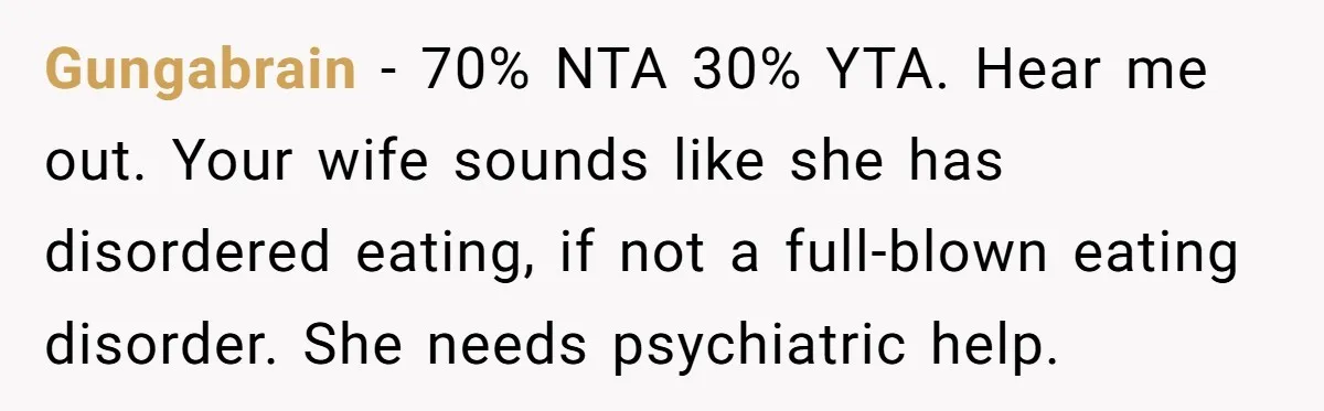 Gungabrain − 70% NTA 30% YTA. Hear me out. Your wife sounds like she has disordered eating, if not a full-blown eating disorder. She needs psychiatric help.