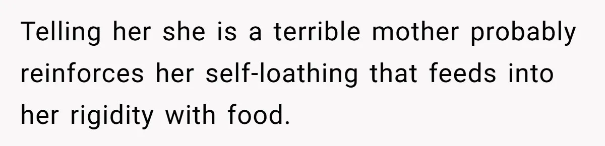 Telling her she is a terrible mother probably reinforces her self-loathing that feeds into her rigidity with food.
