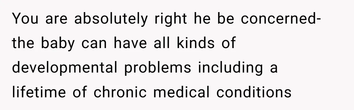 You are absolutely right he be concerned-the baby can have all kinds of developmental problems including a lifetime of chronic medical conditions