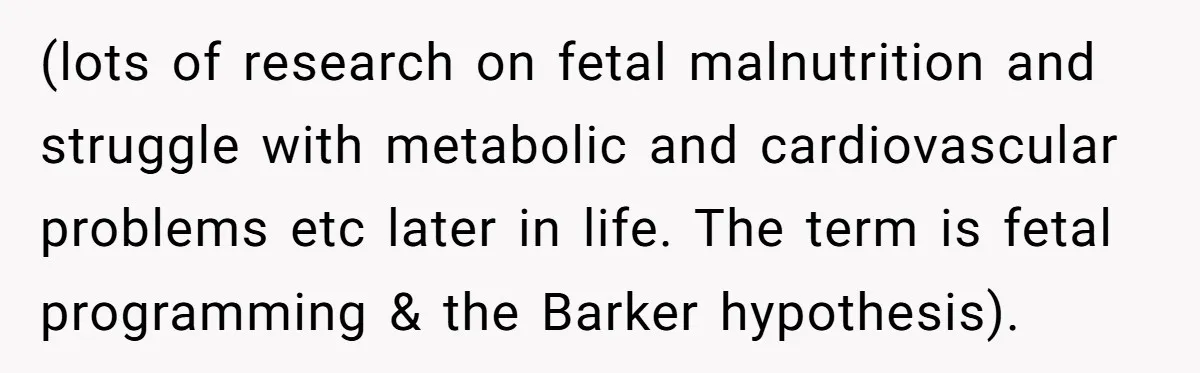(lots of research on fetal malnutrition and struggle with metabolic and cardiovascular problems etc later in life. The term is fetal programming & the Barker hypothesis).