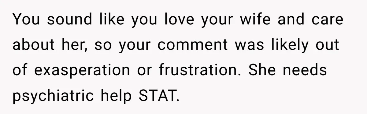 You sound like you love your wife and care about her, so your comment was likely out of exasperation or frustration. She needs psychiatric help STAT.