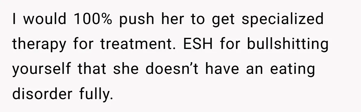 I would 100% push her to get specialized therapy for treatment. ESH for bullshitting yourself that she doesn’t have an eating disorder fully.