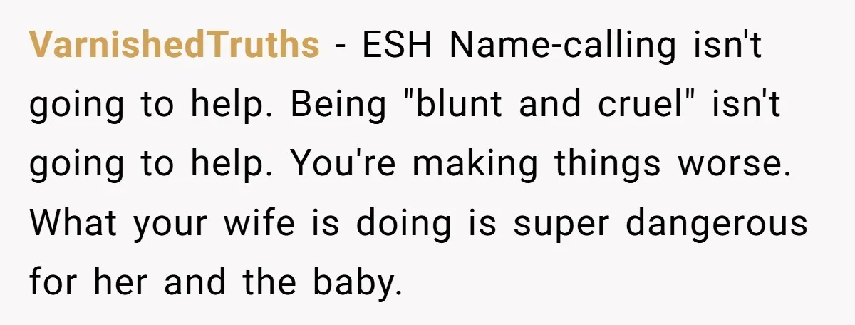 VarnishedTruths − ESH Name-calling isn't going to help. Being "blunt and cruel" isn't going to help. You're making things worse. What your wife is doing is super dangerous for her...