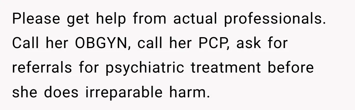 Please get help from actual professionals. Call her OBGYN, call her PCP, ask for referrals for psychiatric treatment before she does irreparable harm.