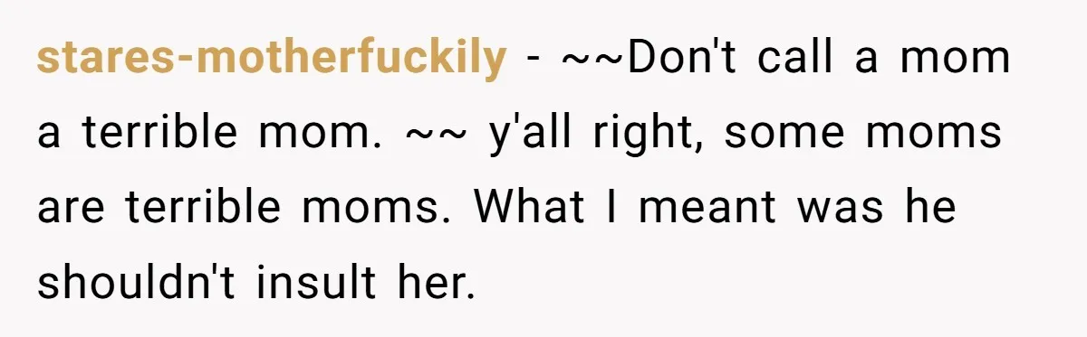 stares-motherfuckily − ~~Don't call a mom a terrible mom. ~~ y'all right, some moms are terrible moms. What I meant was he shouldn't insult her.