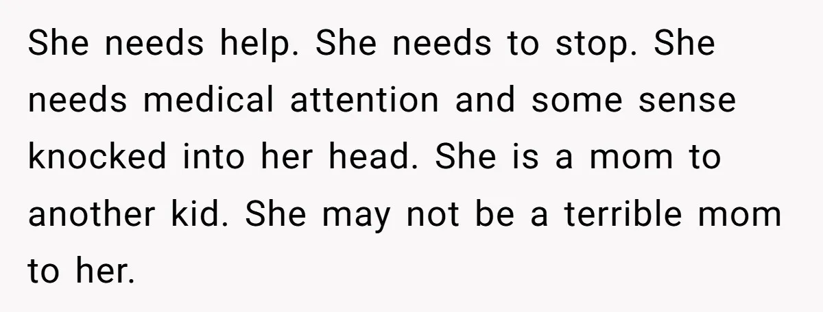 She needs help. She needs to stop. She needs medical attention and some sense knocked into her head. She is a mom to another kid. She may not be a...