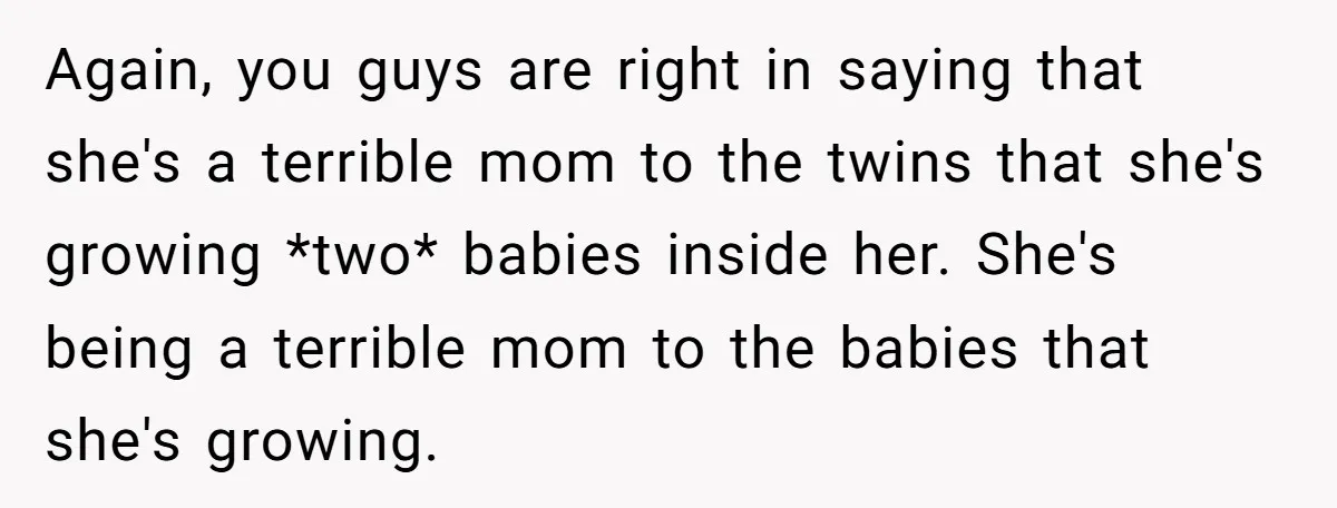 Again, you guys are right in saying that she's a terrible mom to the twins that she's growing *two* babies inside her. She's being a terrible mom to the babies...