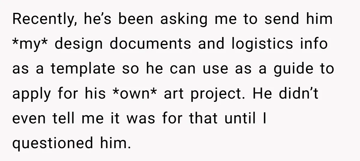 Recently, he’s been asking me to send him *my* design documents and logistics info as a template so he can use as a guide to apply for his *own* art...
