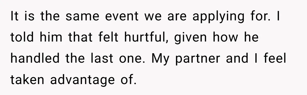 It is the same event we are applying for. I told him that felt hurtful, given how he handled the last one. My partner and I feel taken advantage of.