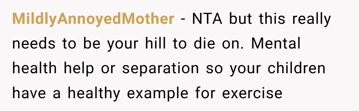 MildlyAnnoyedMother − NTA but this really needs to be your hill to die on. Mental health help or separation so your children have a healthy example for exercise