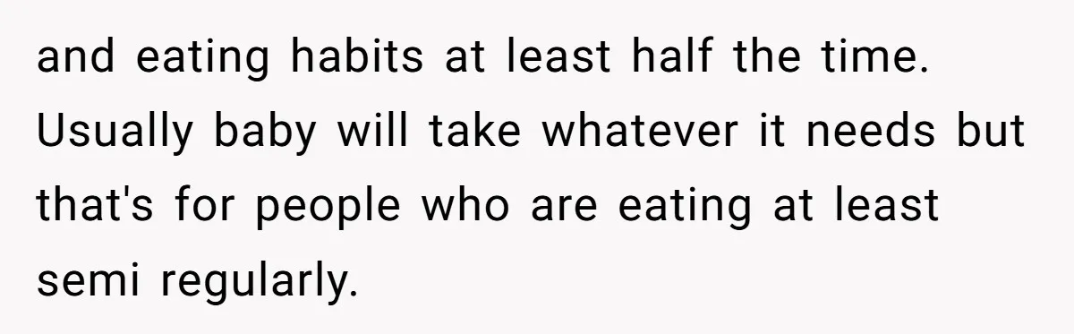 and eating habits at least half the time. Usually baby will take whatever it needs but that's for people who are eating at least semi regularly.