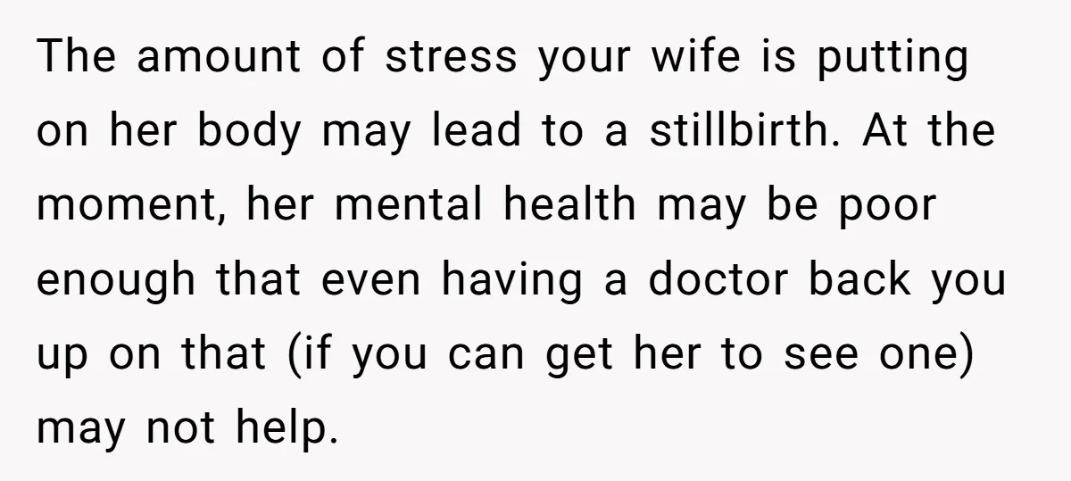 The amount of stress your wife is putting on her body may lead to a stillbirth. At the moment, her mental health may be poor enough that even having a...