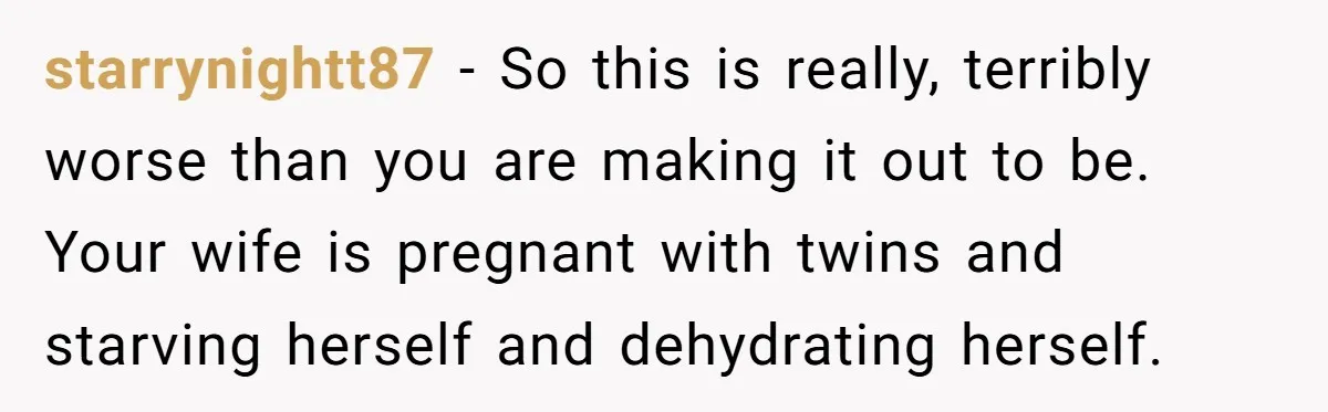 starrynightt87 − So this is really, terribly worse than you are making it out to be. Your wife is pregnant with twins and starving herself and dehydrating herself.