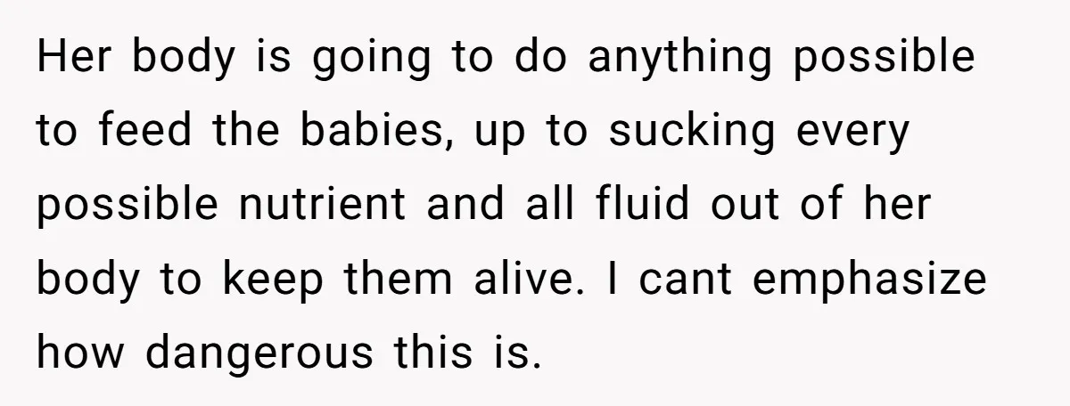 Her body is going to do anything possible to feed the babies, up to sucking every possible nutrient and all fluid out of her body to keep them alive. I...