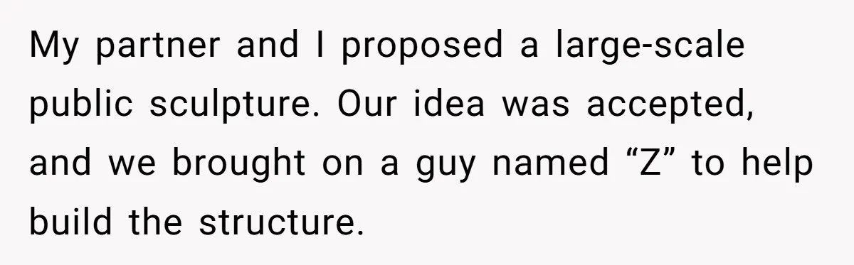 My partner and I proposed a large-scale public sculpture. Our idea was accepted, and we brought on a guy named “Z” to help build the structure.