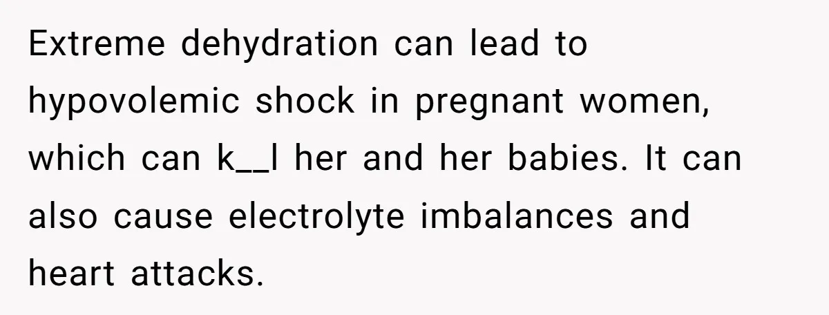 Extreme dehydration can lead to hypovolemic shock in pregnant women, which can k__l her and her babies. It can also cause electrolyte imbalances and heart attacks.