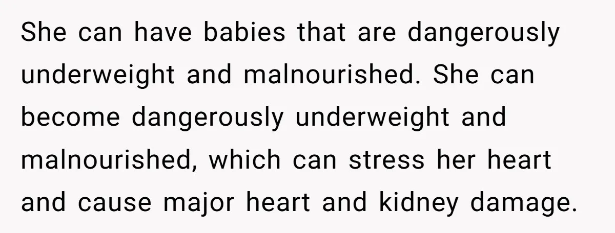 She can have babies that are dangerously underweight and malnourished. She can become dangerously underweight and malnourished, which can stress her heart and cause major heart and kidney damage.
