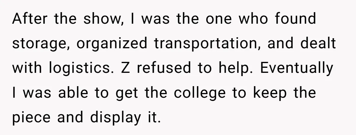 After the show, I was the one who found storage, organized transportation, and dealt with logistics. Z refused to help. Eventually I was able to get the college to keep...