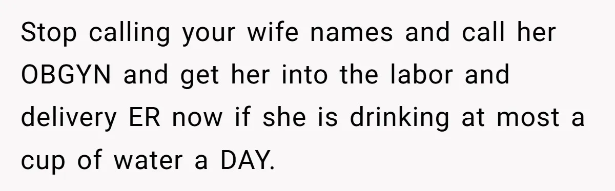 Stop calling your wife names and call her OBGYN and get her into the labor and delivery ER now if she is drinking at most a cup of water a...