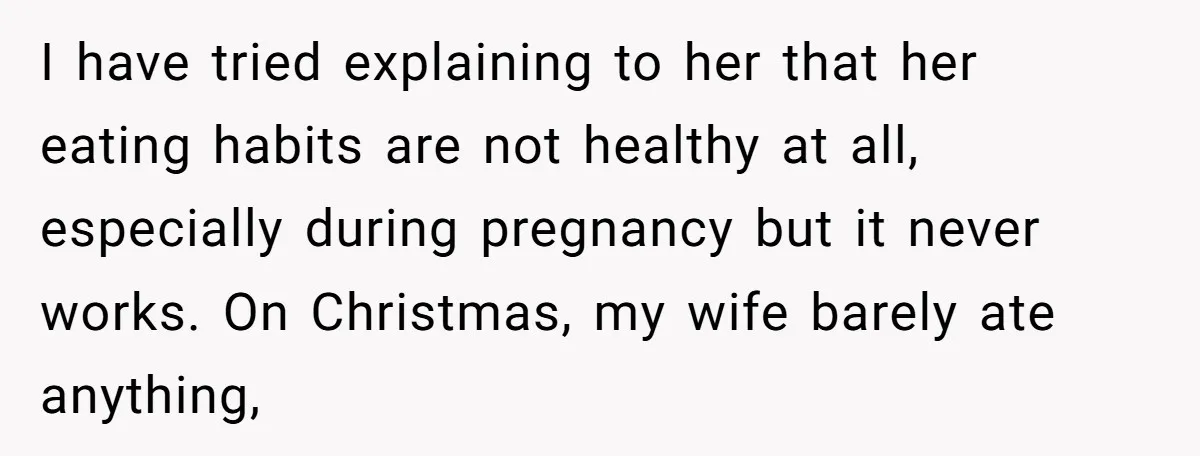 I have tried explaining to her that her eating habits are not healthy at all, especially during pregnancy but it never works. On Christmas, my wife barely ate anything,