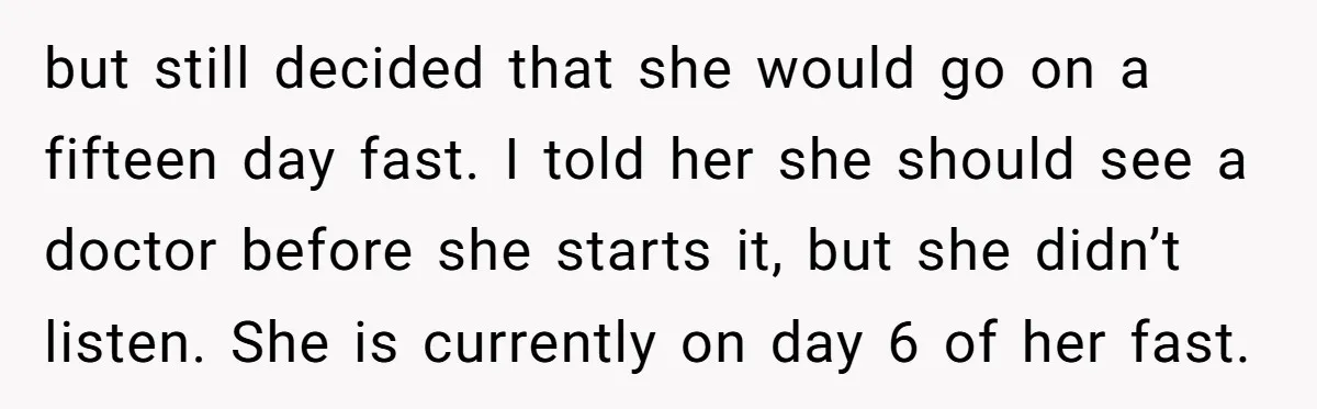 but still decided that she would go on a fifteen day fast. I told her she should see a doctor before she starts it, but she didn’t listen. She is...