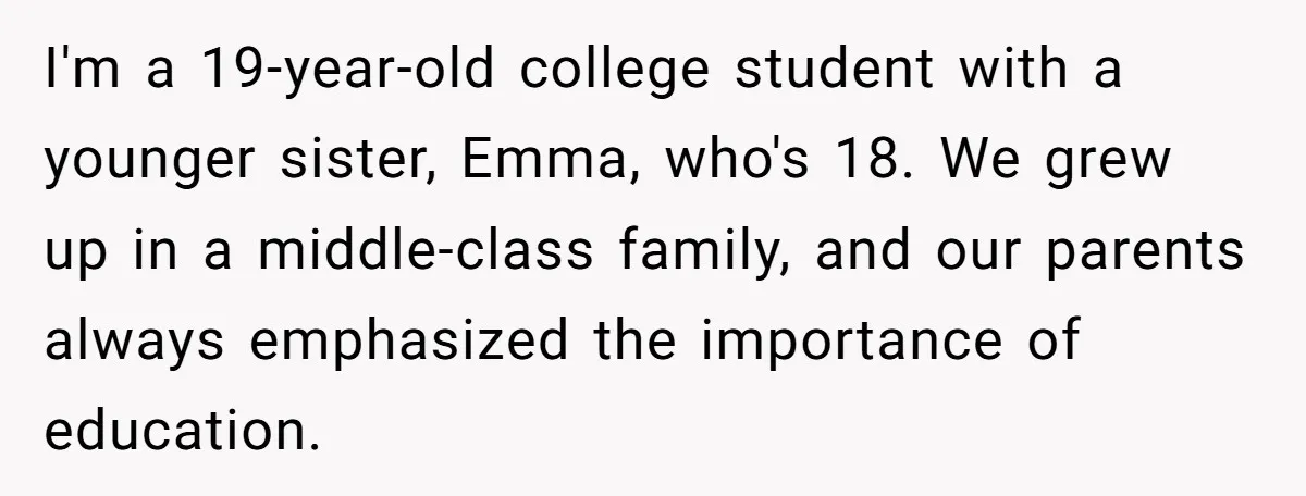 I'm a 19-year-old college student with a younger sister, Emma, who's 18. We grew up in a middle-class family, and our parents always emphasized the importance of education.
