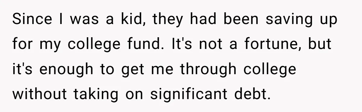 Since I was a kid, they had been saving up for my college fund. It's not a fortune, but it's enough to get me through college without taking on significant...