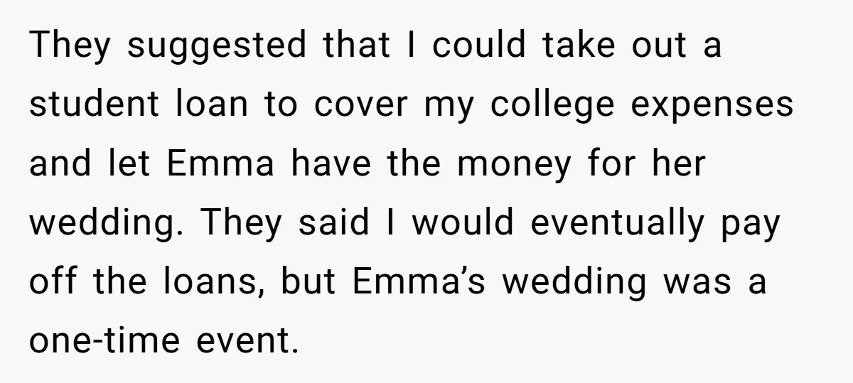 They suggested that I could take out a student loan to cover my college expenses and let Emma have the money for her wedding. They said I would eventually pay...
